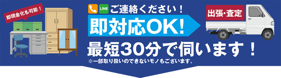ご連絡ください！即対応OK！ 最短30分で伺います！ ※一部取り扱いのできないモノもございます。